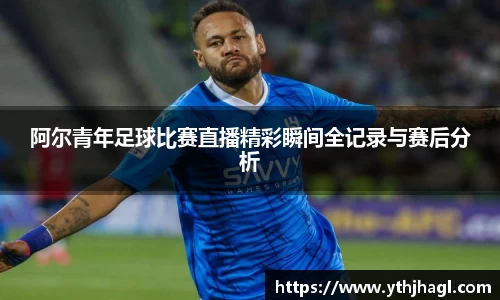 阿尔青年足球比赛直播精彩瞬间全记录与赛后分析